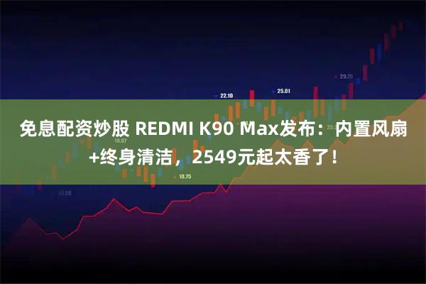 免息配资炒股 REDMI K90 Max发布：内置风扇+终身清洁，2549元起太香了！
