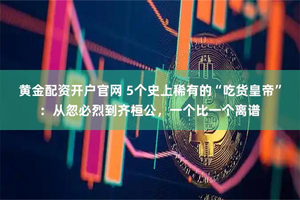 黄金配资开户官网 5个史上稀有的“吃货皇帝”：从忽必烈到齐桓公，一个比一个离谱