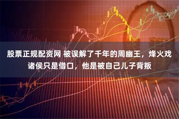股票正规配资网 被误解了千年的周幽王，烽火戏诸侯只是借口，他是被自己儿子背叛