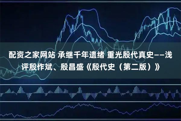 配资之家网站 承继千年遗绪 重光殷代真史——浅评殷作斌、殷昌盛《殷代史（第二版）》