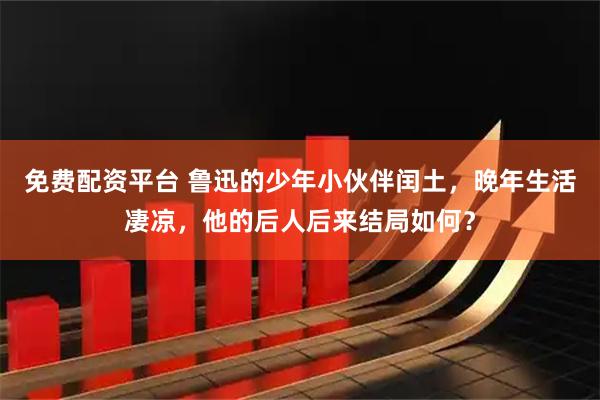 免费配资平台 鲁迅的少年小伙伴闰土，晚年生活凄凉，他的后人后来结局如何？