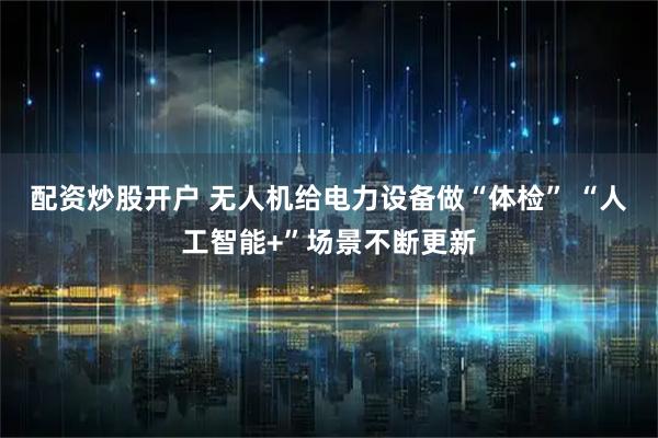 配资炒股开户 无人机给电力设备做“体检” “人工智能+”场景不断更新