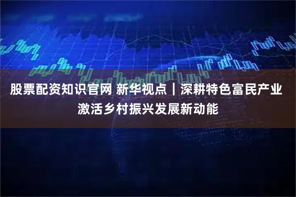 股票配资知识官网 新华视点｜深耕特色富民产业 激活乡村振兴发展新动能